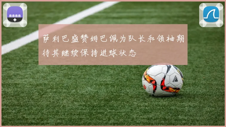 萨利巴盛赞姆巴佩为队长和领袖期待其继续保持进球状态
