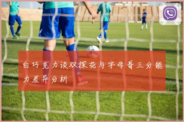 白巧克力谈双探花与字母哥三分能力差异分析