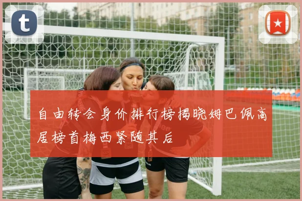 自由转会身价排行榜揭晓姆巴佩高居榜首梅西紧随其后