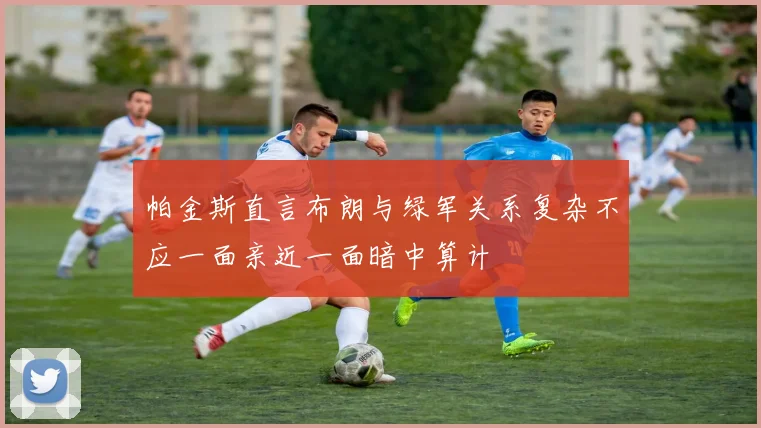 帕金斯直言布朗与绿军关系复杂不应一面亲近一面暗中算计