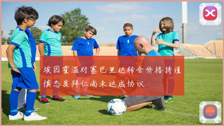 埃因霍温对塞巴里达转会价格持谨慎态度拜仁尚未达成协议