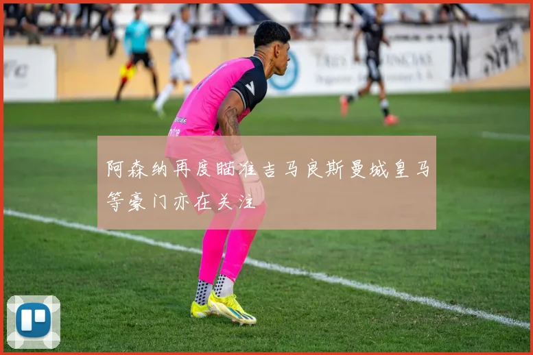 阿森纳再度瞄准吉马良斯曼城皇马等豪门亦在关注