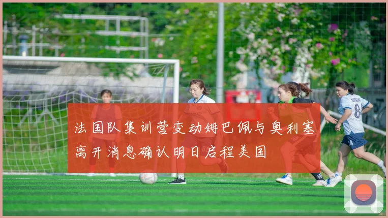 法国队集训营变动姆巴佩与奥利塞离开消息确认明日启程美国