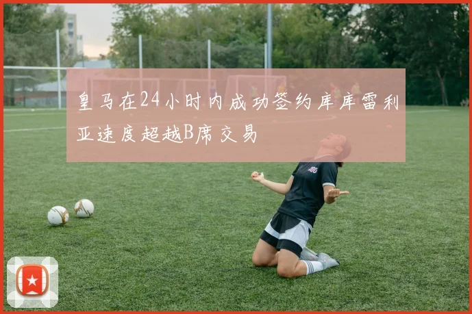 皇马在24小时内成功签约库库雷利亚速度超越B席交易