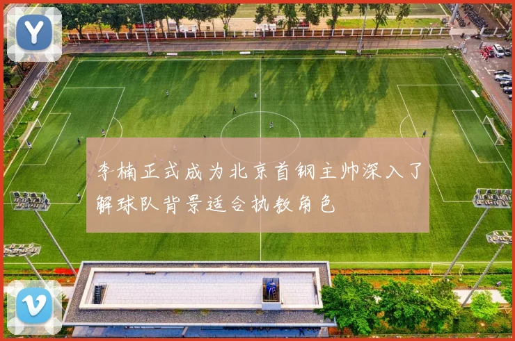 李楠正式成为北京首钢主帅深入了解球队背景适合执教角色