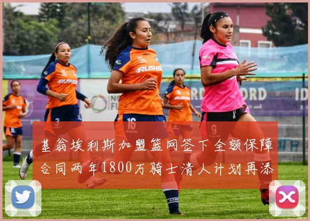 基翁埃利斯加盟篮网签下全额保障合同两年1800万骑士清人计划再添新动态