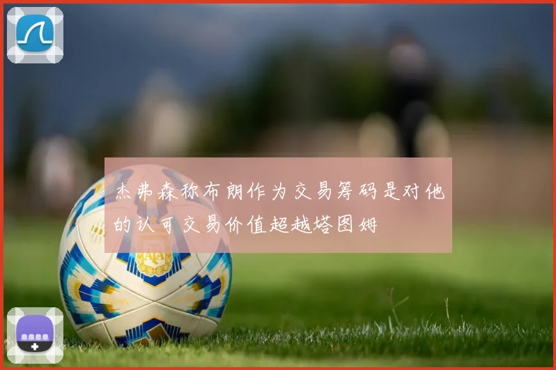 杰弗森称布朗作为交易筹码是对他的认可交易价值超越塔图姆