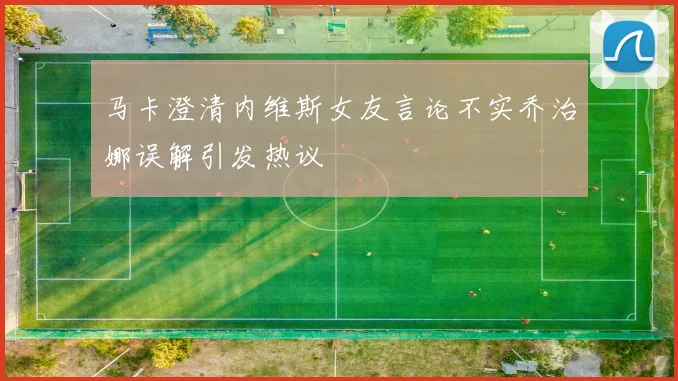 马卡澄清内维斯女友言论不实乔治娜误解引发热议