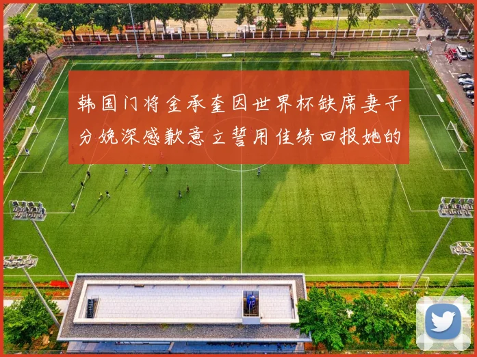 韩国门将金承奎因世界杯缺席妻子分娩深感歉意立誓用佳绩回报她的支持与爱